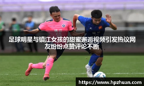 足球明星与镇江女孩的甜蜜邂逅视频引发热议网友纷纷点赞评论不断